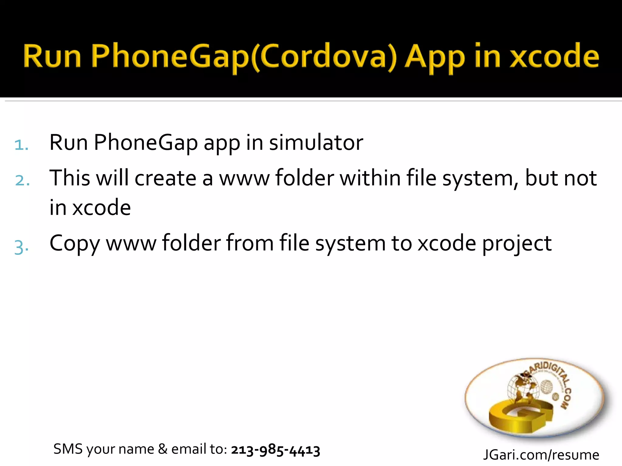 1. Run PhoneGap app in simulator
2. This will create a www folder within file system, but not
   in xcode
3. Copy www folder from file system to xcode project




    SMS your name & email to: 213-985-4413      JGari.com/resume
 