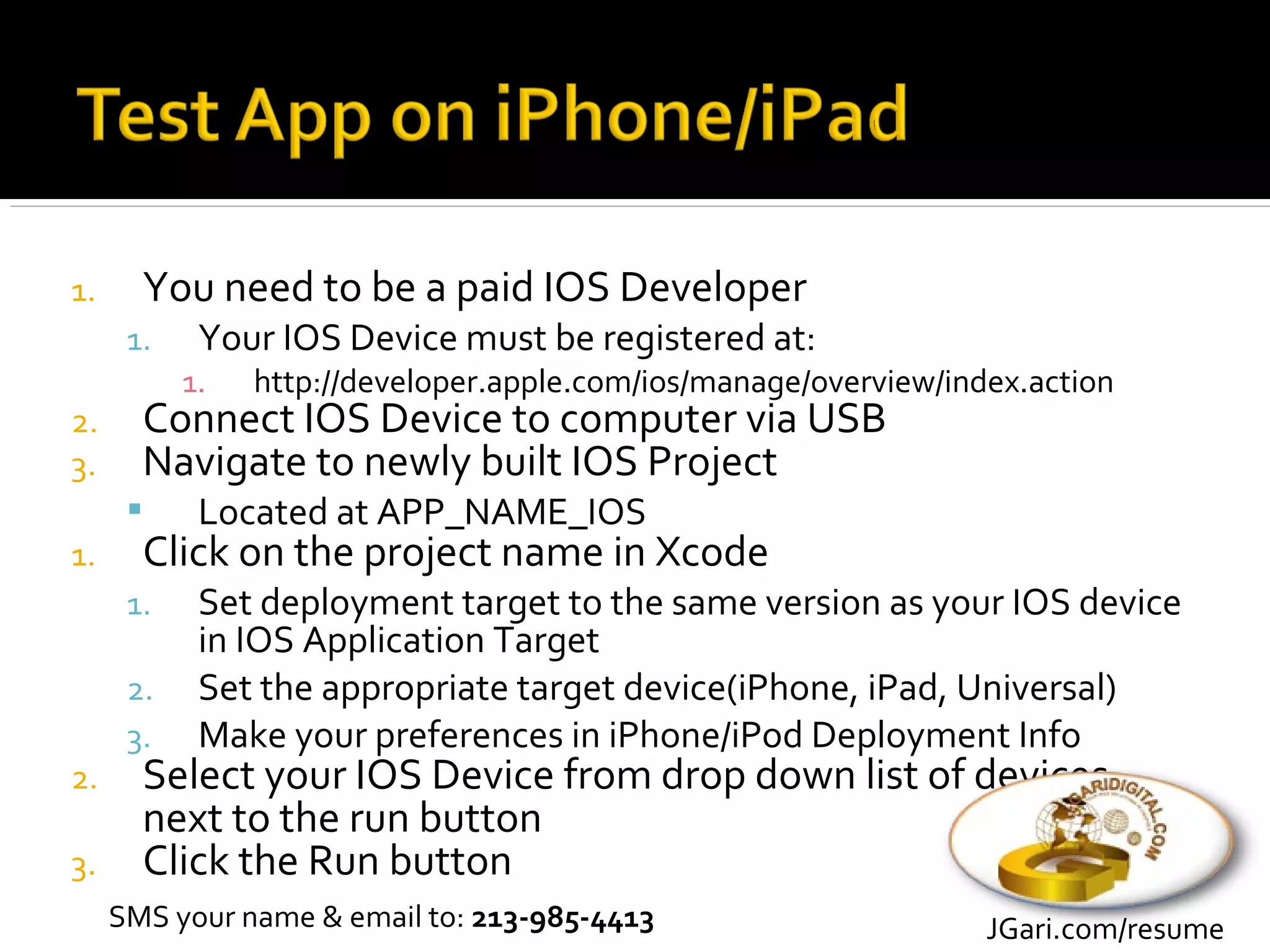 1.     You need to be a paid IOS Developer
      1.    Your IOS Device must be registered at:
           1.   http://developer.apple.com/ios/manage/overview/index.action
2.     Connect IOS Device to computer via USB
3.     Navigate to newly built IOS Project
           Located at APP_NAME_IOS
1.     Click on the project name in Xcode
      1.    Set deployment target to the same version as your IOS device
            in IOS Application Target
      2.    Set the appropriate target device(iPhone, iPad, Universal)
      3.    Make your preferences in iPhone/iPod Deployment Info
2.     Select your IOS Device from drop down list of devices
       next to the run button
3.     Click the Run button
     SMS your name & email to: 213-985-4413                       JGari.com/resume
 