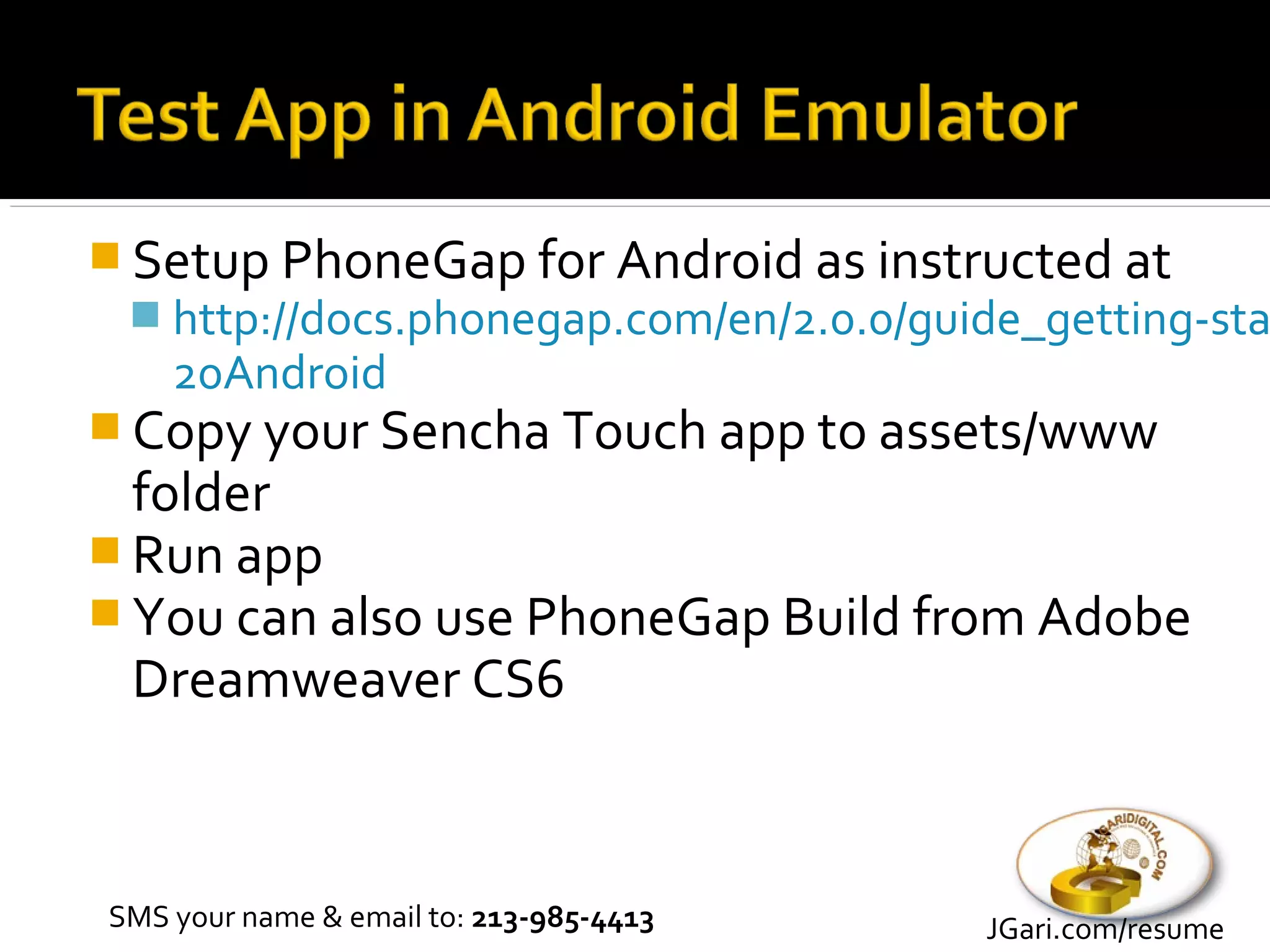  Setup PhoneGap for Android as instructed at
   http://docs.phonegap.com/en/2.0.0/guide_getting-sta
    20Android
 Copy your Sencha Touch app to assets/www
  folder
 Run app
 You can also use PhoneGap Build from Adobe
  Dreamweaver CS6



SMS your name & email to: 213-985-4413   JGari.com/resume
 