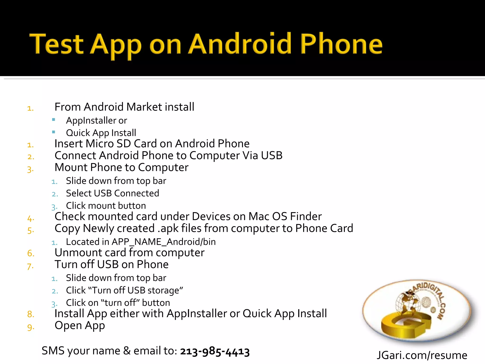 1.     From Android Market install
         AppInstaller or
         Quick App Install
1.     Insert Micro SD Card on Android Phone
2.     Connect Android Phone to Computer Via USB
3.     Mount Phone to Computer
      1. Slide down from top bar
      2. Select USB Connected
      3. Click mount button
4.     Check mounted card under Devices on Mac OS Finder
5.     Copy Newly created .apk files from computer to Phone Card
      1. Located in APP_NAME_Android/bin
6.     Unmount card from computer
7.     Turn off USB on Phone
      1. Slide down from top bar
      2. Click “Turn off USB storage”
      3. Click on “turn off” button
8.     Install App either with AppInstaller or Quick App Install
9.     Open App

     SMS your name & email to: 213-985-4413                        JGari.com/resume
 