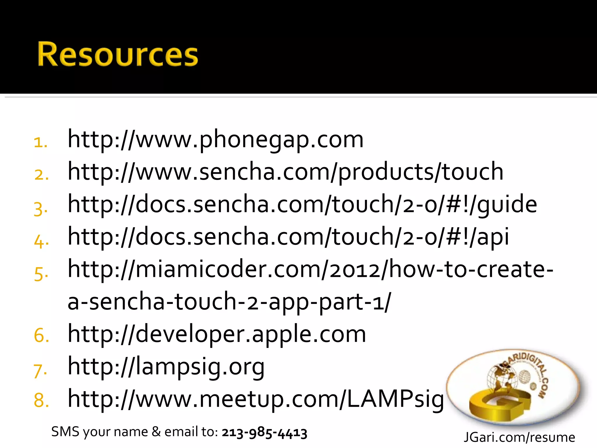 1.     http://www.phonegap.com
2.     http://www.sencha.com/products/touch
3.     http://docs.sencha.com/touch/2-0/#!/guide
4.     http://docs.sencha.com/touch/2-0/#!/api
5.     http://miamicoder.com/2012/how-to-create-
       a-sencha-touch-2-app-part-1/
6.     http://developer.apple.com
7.     http://lampsig.org
8.     http://www.meetup.com/LAMPsig
     SMS your name & email to: 213-985-4413   JGari.com/resume
 