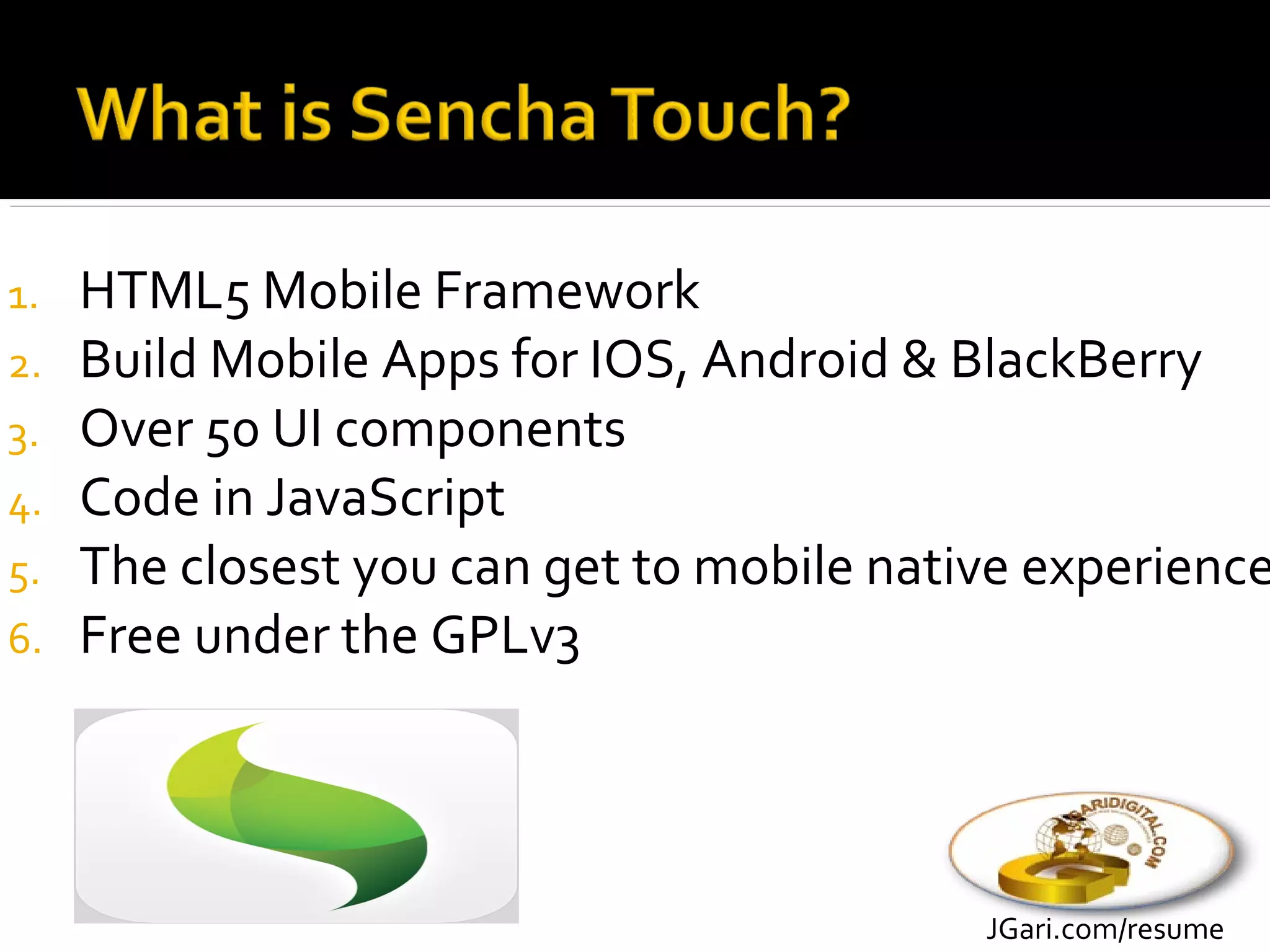 1.   HTML5 Mobile Framework
2.   Build Mobile Apps for IOS, Android & BlackBerry
3.   Over 50 UI components
4.   Code in JavaScript
5.   The closest you can get to mobile native experience
6.   Free under the GPLv3




                                           JGari.com/resume
 