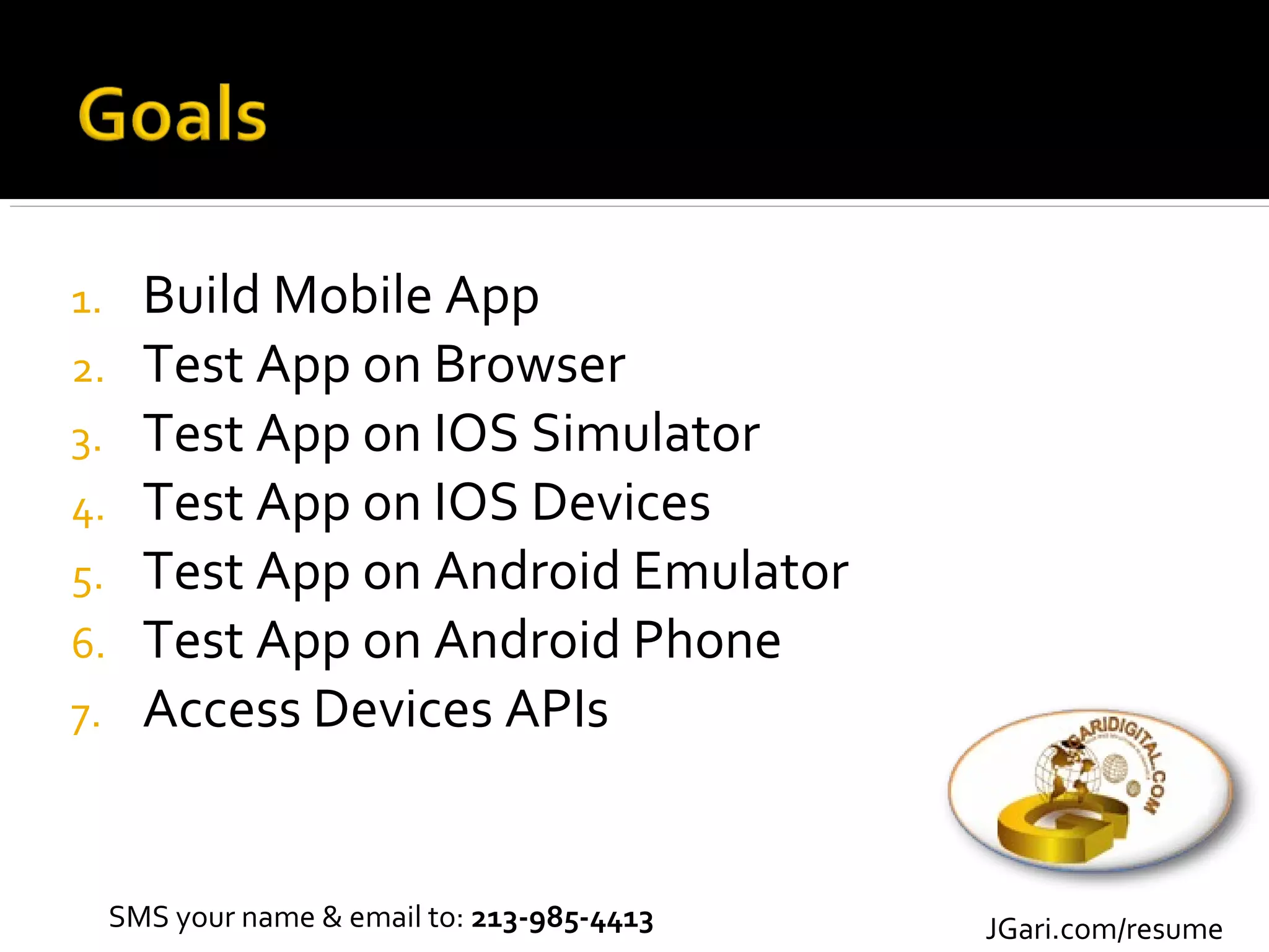 1.     Build Mobile App
2.     Test App on Browser
3.     Test App on IOS Simulator
4.     Test App on IOS Devices
5.     Test App on Android Emulator
6.     Test App on Android Phone
7.     Access Devices APIs


     SMS your name & email to: 213-985-4413   JGari.com/resume
 