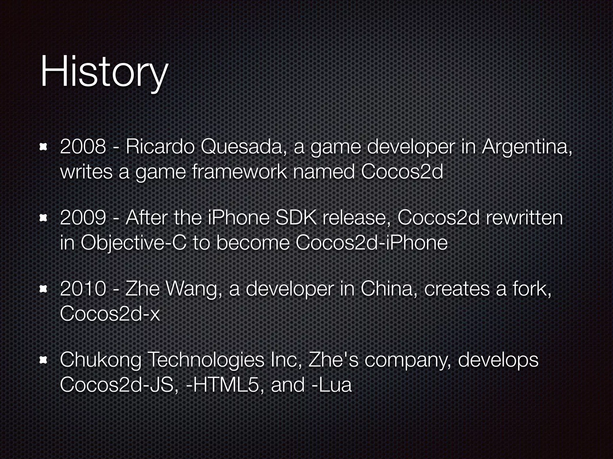 History
2008 - Ricardo Quesada, a game developer in Argentina,
writes a game framework named Cocos2d
2009 - After the iPhone SDK release, Cocos2d rewritten
in Objective-C to become Cocos2d-iPhone
2010 - Zhe Wang, a developer in China, creates a fork,
Cocos2d-x
Chukong Technologies Inc, Zhe's company, develops
Cocos2d-JS, -HTML5, and -Lua
 