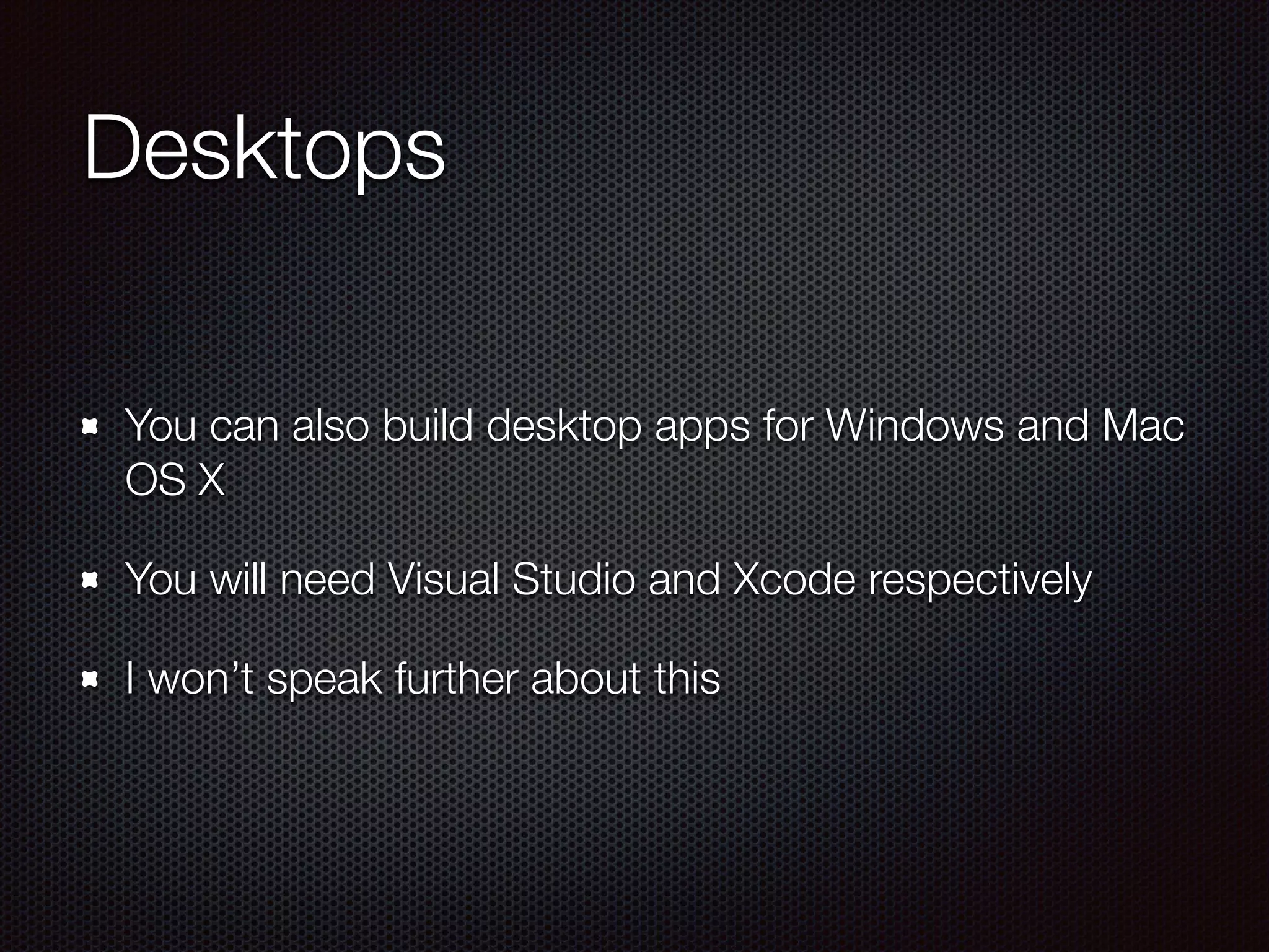 Desktops
You can also build desktop apps for Windows and Mac
OS X
You will need Visual Studio and Xcode respectively
I won’t speak further about this
 