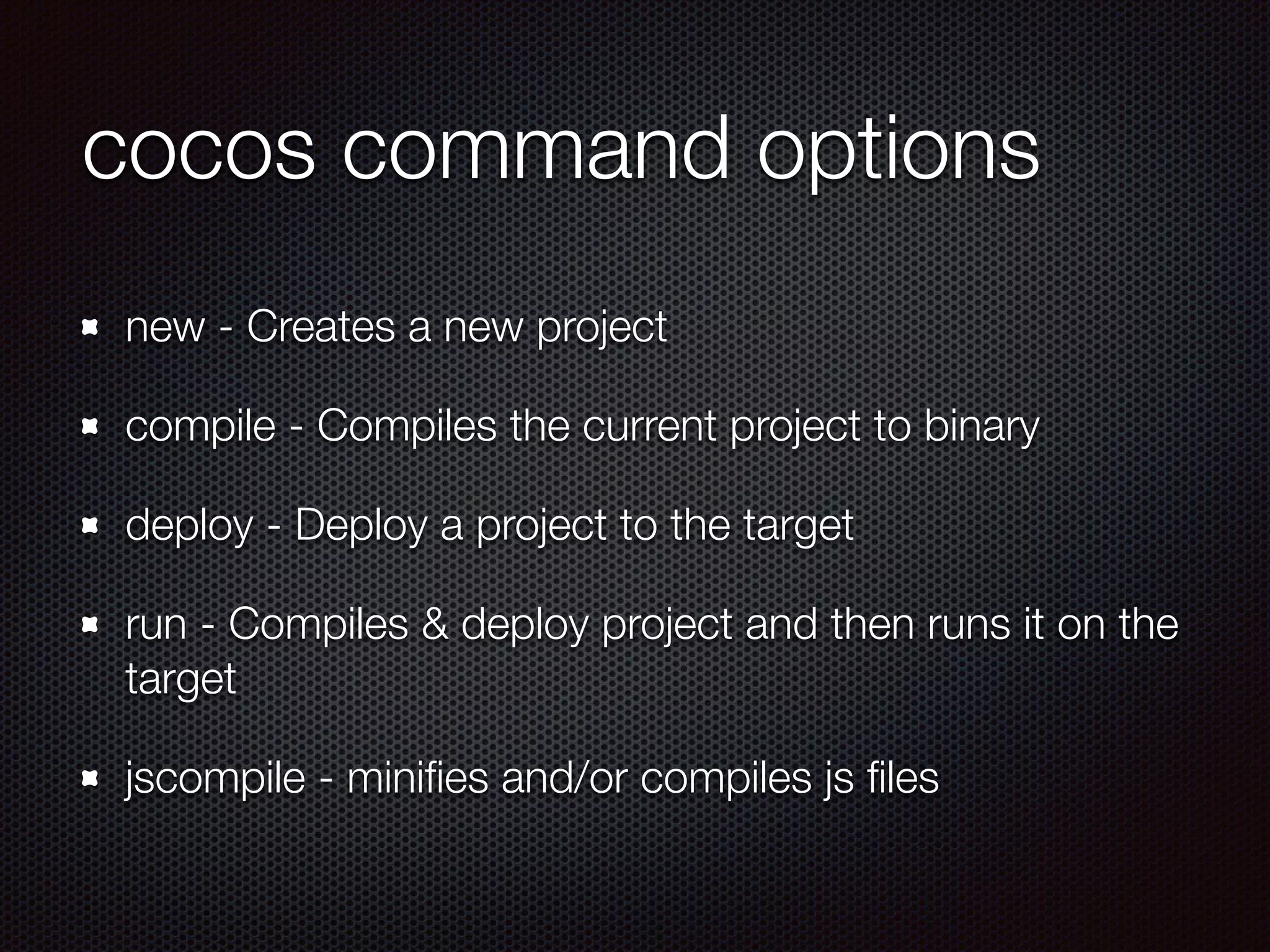 cocos command options
new - Creates a new project
compile - Compiles the current project to binary
deploy - Deploy a project to the target
run - Compiles & deploy project and then runs it on the
target
jscompile - miniﬁes and/or compiles js ﬁles
 