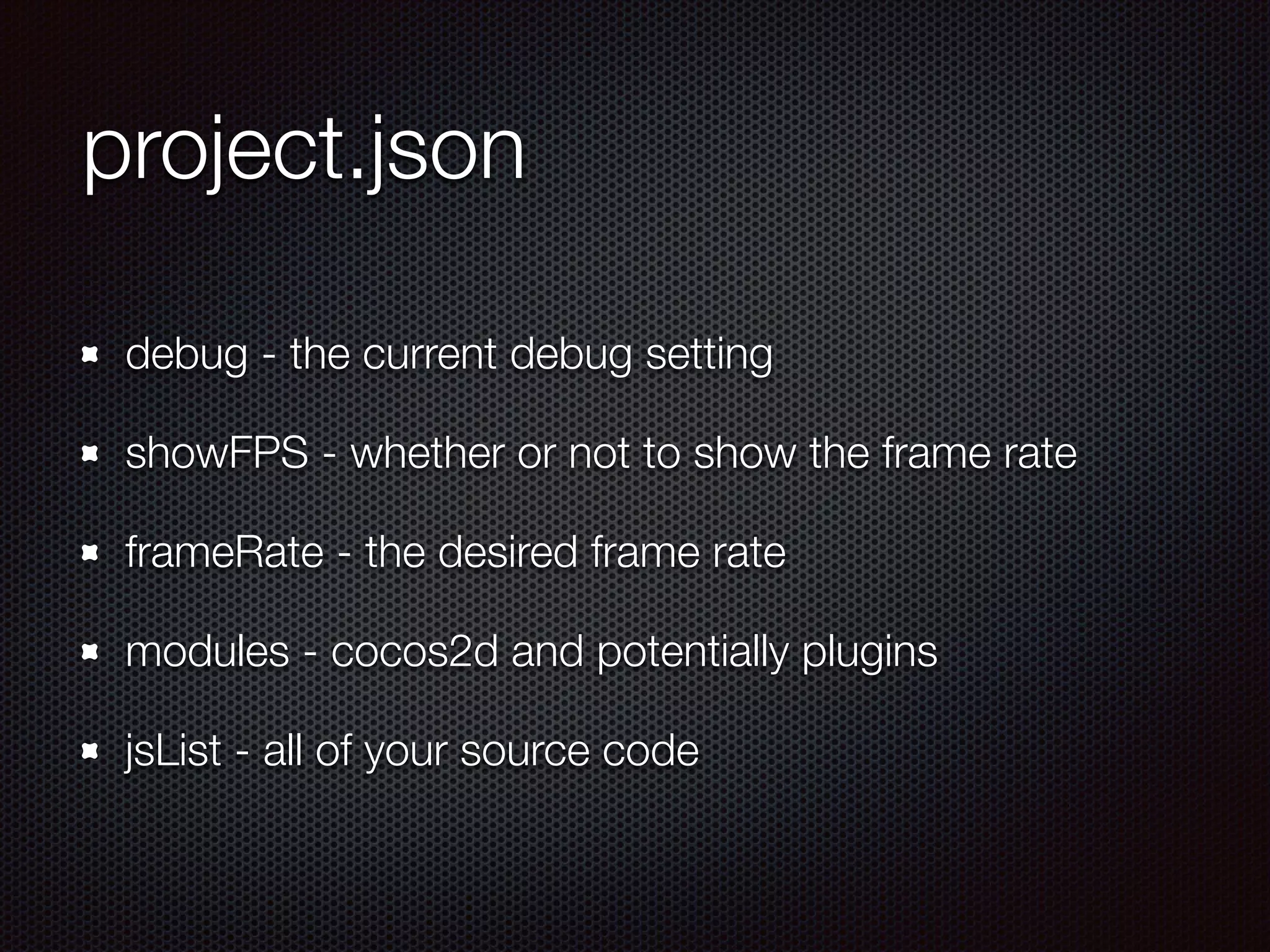 project.json
debug - the current debug setting
showFPS - whether or not to show the frame rate
frameRate - the desired frame rate
modules - cocos2d and potentially plugins
jsList - all of your source code
 