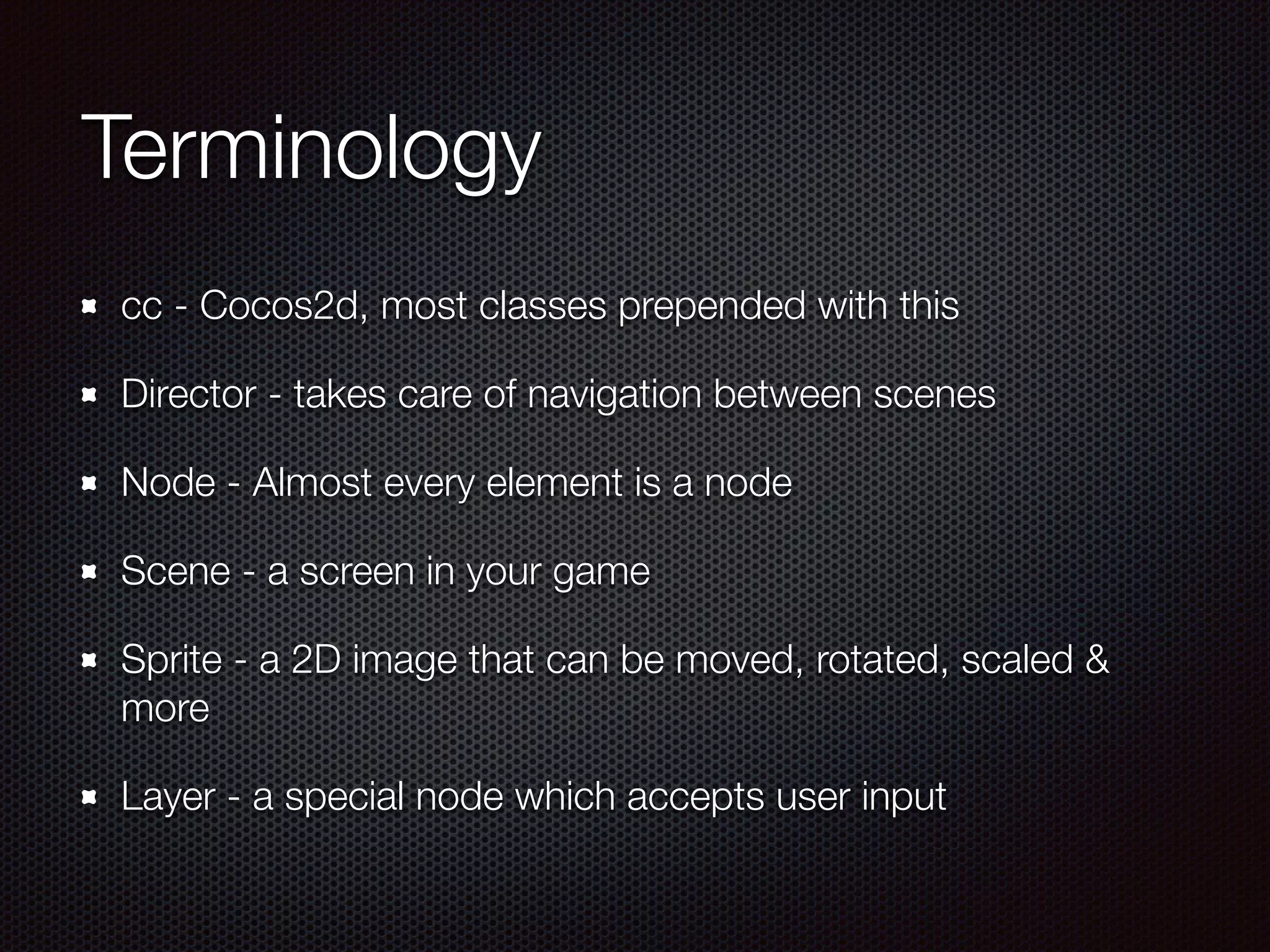 Terminology
cc - Cocos2d, most classes prepended with this
Director - takes care of navigation between scenes
Node - Almost every element is a node
Scene - a screen in your game
Sprite - a 2D image that can be moved, rotated, scaled &
more
Layer - a special node which accepts user input
 