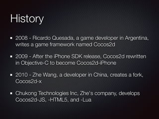 History
2008 - Ricardo Quesada, a game developer in Argentina,
writes a game framework named Cocos2d
2009 - After the iPhone SDK release, Cocos2d rewritten
in Objective-C to become Cocos2d-iPhone
2010 - Zhe Wang, a developer in China, creates a fork,
Cocos2d-x
Chukong Technologies Inc, Zhe's company, develops
Cocos2d-JS, -HTML5, and -Lua
 