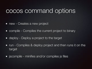 cocos command options
new - Creates a new project
compile - Compiles the current project to binary
deploy - Deploy a project to the target
run - Compiles & deploy project and then runs it on the
target
jscompile - miniﬁes and/or compiles js ﬁles
 