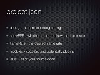 project.json
debug - the current debug setting
showFPS - whether or not to show the frame rate
frameRate - the desired frame rate
modules - cocos2d and potentially plugins
jsList - all of your source code
 