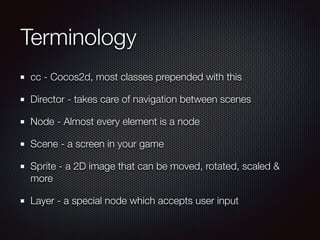 Terminology
cc - Cocos2d, most classes prepended with this
Director - takes care of navigation between scenes
Node - Almost every element is a node
Scene - a screen in your game
Sprite - a 2D image that can be moved, rotated, scaled &
more
Layer - a special node which accepts user input
 