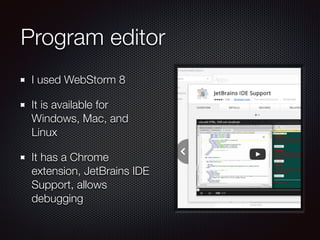 Program editor
I used WebStorm 8
It is available for
Windows, Mac, and
Linux
It has a Chrome
extension, JetBrains IDE
Support, allows
debugging
 