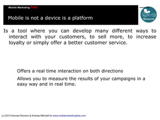 Mobile is not a device is a platform
Is a tool where you can develop many different ways to
interact with your customers, to sell more, to increase
loyalty or simply offer a better customer service.

Offers a real time interaction on both directions
Allows you to measure the results of your campaigns in a
easy way and in real time.

(c) 2013 Hermes Romero & Andrew Mitchell for www.mobilemarketingfree.com

 