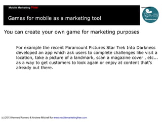 Games for mobile as a marketing tool
You can create your own game for marketing purposes
For example the recent Paramount Pictures Star Trek Into Darkness
developed an app which ask users to complete challenges like visit a
location, take a picture of a landmark, scan a magazine cover , etc...
as a way to get customers to look again or enjoy at content that’s
already out there.

(c) 2013 Hermes Romero & Andrew Mitchell for www.mobilemarketingfree.com

 