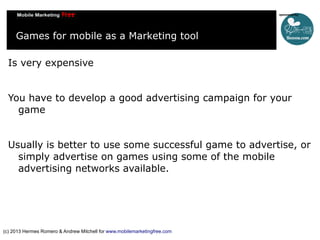 Games for mobile as a Marketing tool
Is very expensive
You have to develop a good advertising campaign for your
game
Usually is better to use some successful game to advertise, or
simply advertise on games using some of the mobile
advertising networks available.

(c) 2013 Hermes Romero & Andrew Mitchell for www.mobilemarketingfree.com

 