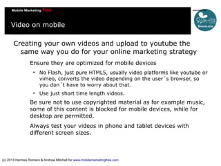 Video on mobile
Creating your own videos and upload to youtube the
same way you do for your online marketing strategy
Ensure they are optimized for mobile devices




No Flash, just pure HTML5, usually video platforms like youtube or
vimeo, converts the video depending on the user´s browser, so
you don´t have to worry about that.
Use just short time length videos.

Be sure not to use copyrighted material as for example music,
some of this content is blocked for mobile devices, while for
desktop are permitted.
Always test your videos in phone and tablet devices with
different screen sizes.

(c) 2013 Hermes Romero & Andrew Mitchell for www.mobilemarketingfree.com

 
