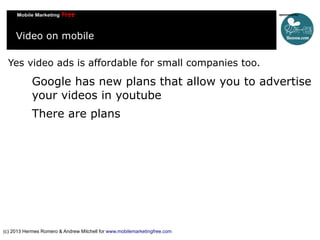 Video on mobile
Yes video ads is affordable for small companies too.

Google has new plans that allow you to advertise
your videos in youtube
There are plans

(c) 2013 Hermes Romero & Andrew Mitchell for www.mobilemarketingfree.com

 