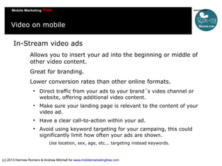 Video on mobile
In-Stream video ads
Allows you to insert your ad into the beginning or middle of
other video content.
Great for branding.
Lower conversion rates than other online formats.








Direct traffic from your ads to your brand´s video channel or
website, offering additional video content.
Make sure your landing page is relevant to the content of your
video ad.
Have a clear call-to-action within your ad.
Avoid using keyword targeting for your campaing, this could
significantly limit how often your ads are shown.
Use location, sex, age, etc... targeting instead keywords.

(c) 2013 Hermes Romero & Andrew Mitchell for www.mobilemarketingfree.com

 