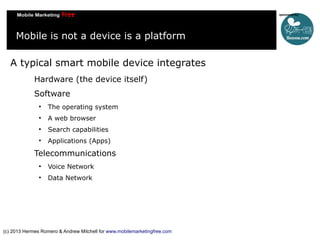 Mobile is not a device is a platform
A typical smart mobile device integrates
Hardware (the device itself)
Software


The operating system



A web browser



Search capabilities



Applications (Apps)

Telecommunications


Voice Network



Data Network

(c) 2013 Hermes Romero & Andrew Mitchell for www.mobilemarketingfree.com

 