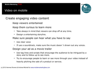 Video on mobile
Create engaging video content
Keep viewers entertained
Keep them curious to learn more


Take always in mind that viewers can drop off at any time.



Design a entertaining storyline.

Make sure people can hear what you have to say


Use clear voice



If use a soundtrack, make sure the music doesn´t drown out any voices.

Design your ad as a movie trailer




Use tag lines and scripts that encourage the audience to be intrigued by a
story and to follow up to see more.
Try to encourage people to learn or see more through your video instead of
heavily pitching the sale of a product or service.

(c) 2013 Hermes Romero & Andrew Mitchell for www.mobilemarketingfree.com

 