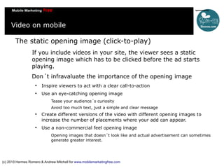 Video on mobile
The static opening image (click-to-play)
If you include videos in your site, the viewer sees a static
opening image which has to be clicked before the ad starts
playing.
Don´t infravaluate the importance of the opening image


Inspire viewers to act with a clear call-to-action



Use an eye-catching opening image
Tease your audience´s curiosity
Avoid too much text, just a simple and clear message





Create different versions of the video with different opening images to
increase the number of placements where your add can appear.
Use a non-commercial feel opening image
Opening images that doesn´t look like and actual advertisement can sometimes
generate greater interest.

(c) 2013 Hermes Romero & Andrew Mitchell for www.mobilemarketingfree.com

 