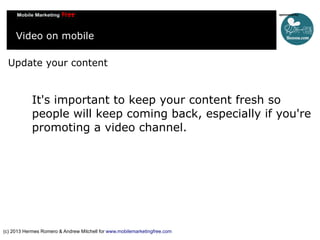 Video on mobile
Update your content

It's important to keep your content fresh so
people will keep coming back, especially if you're
promoting a video channel.

(c) 2013 Hermes Romero & Andrew Mitchell for www.mobilemarketingfree.com

 
