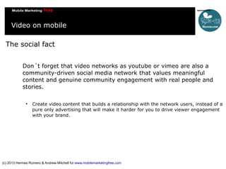 Video on mobile
The social fact
Don´t forget that video networks as youtube or vimeo are also a
community-driven social media network that values meaningful
content and genuine community engagement with real people and
stories.


Create video content that builds a relationship with the network users, instead of a
pure only advertising that will make it harder for you to drive viewer engagement
with your brand.

(c) 2013 Hermes Romero & Andrew Mitchell for www.mobilemarketingfree.com

 
