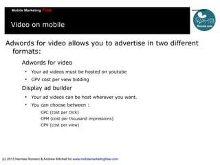 Video on mobile
Adwords for video allows you to advertise in two different
formats:
Adwords for video


Your ad videos must be hosted on youtube



CPV cost per view bidding

Display ad builder


Your ad videos can be host wherever you want.



You can choose between :
CPC (cost per click)
CPM (cost per thousand impressions)
CPV (cost per view)

(c) 2013 Hermes Romero & Andrew Mitchell for www.mobilemarketingfree.com

 