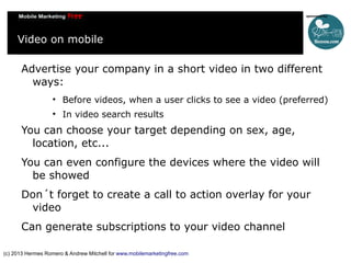 Video on mobile
Advertise your company in a short video in two different
ways:


Before videos, when a user clicks to see a video (preferred)



In video search results

You can choose your target depending on sex, age,
location, etc...
You can even configure the devices where the video will
be showed
Don´t forget to create a call to action overlay for your
video
Can generate subscriptions to your video channel
(c) 2013 Hermes Romero & Andrew Mitchell for www.mobilemarketingfree.com

 
