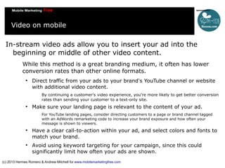 Video on mobile
In-stream video ads allow you to insert your ad into the
beginning or middle of other video content.
While this method is a great branding medium, it often has lower
conversion rates than other online formats.


Direct traffic from your ads to your brand's YouTube channel or website
with additional video content.
By continuing a customer's video experience, you're more likely to get better conversion
rates than sending your customer to a text-only site.



Make sure your landing page is relevant to the content of your ad.
For YouTube landing pages, consider directing customers to a page or brand channel tagged
with an AdWords remarketing code to increase your brand exposure and how often your
message is shown to viewers.





Have a clear call-to-action within your ad, and select colors and fonts to
match your brand.
Avoid using keyword targeting for your campaign, since this could
significantly limit how often your ads are shown.

(c) 2013 Hermes Romero & Andrew Mitchell for www.mobilemarketingfree.com

 