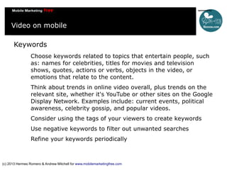 Video on mobile
Keywords
Choose keywords related to topics that entertain people, such
as: names for celebrities, titles for movies and television
shows, quotes, actions or verbs, objects in the video, or
emotions that relate to the content.
Think about trends in online video overall, plus trends on the
relevant site, whether it's YouTube or other sites on the Google
Display Network. Examples include: current events, political
awareness, celebrity gossip, and popular videos.
Consider using the tags of your viewers to create keywords
Use negative keywords to filter out unwanted searches
Refine your keywords periodically

(c) 2013 Hermes Romero & Andrew Mitchell for www.mobilemarketingfree.com

 
