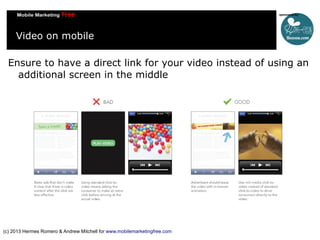 Video on mobile
Ensure to have a direct link for your video instead of using an
additional screen in the middle

(c) 2013 Hermes Romero & Andrew Mitchell for www.mobilemarketingfree.com

 