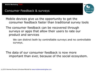 Consumer Feedback & surveys
Mobile devices give us the opportunity to get the
consumer feedback faster than traditional survey tools
The consumer feedback can be recovered through
surveys or apps that allow their users to rate our
product and services
We can distinct both by controllable surveys and no controllable
surveys.

The data of our consumer feedback is now more
important than ever, because of the social ecosystem.

(c) 2013 Hermes Romero & Andrew Mitchell for www.mobilemarketingfree.com

 