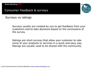 Consumer Feedback & surveys
Surveys vs ratings
Surveys usually are created by you to get feedback from your
customers and to take decisions based on the conclusions of
the survey.
Ratings are short surveys that allow your customer to rate
some of your products or services in a quick and easy way.
Ratings are usually used to be shared with the community.

(c) 2013 Hermes Romero & Andrew Mitchell for www.mobilemarketingfree.com

 