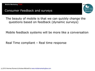Consumer Feedback and surveys
The beauty of mobile is that we can quickly change the
questions based on feedback (dynamic surveys)
Mobile feedback systems will be more like a conversation
Real Time compliant – Real time response

(c) 2013 Hermes Romero & Andrew Mitchell for www.mobilemarketingfree.com

 