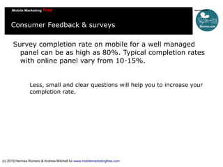 Consumer Feedback & surveys
Survey completion rate on mobile for a well managed
panel can be as high as 80%. Typical completion rates
with online panel vary from 10-15%.
Less, small and clear questions will help you to increase your
completion rate.

(c) 2013 Hermes Romero & Andrew Mitchell for www.mobilemarketingfree.com

 