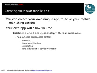 Creating your own mobile app
You can create your own mobile app to drive your mobile
marketing actions
Your own app will allow you to:
Establish a one 2 one relationship with your customers.


You can send personalized content
Messages
Coupons and Vouchers
Special offers
News and product or service information

(c) 2013 Hermes Romero & Andrew Mitchell for www.mobilemarketingfree.com

 