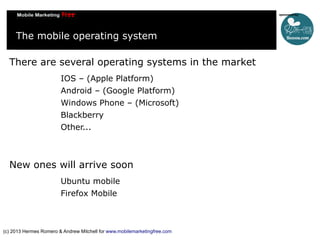 The mobile operating system
There are several operating systems in the market
IOS – (Apple Platform)
Android – (Google Platform)
Windows Phone – (Microsoft)
Blackberry
Other...

New ones will arrive soon
Ubuntu mobile
Firefox Mobile

(c) 2013 Hermes Romero & Andrew Mitchell for www.mobilemarketingfree.com

 