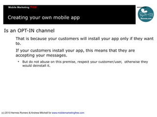 Creating your own mobile app
Is an OPT-IN channel
That is because your customers will install your app only if they want
to.
If your customers install your app, this means that they are
accepting your messages.


But do not abuse on this premise, respect your customer/user, otherwise they
would deinstall it.

(c) 2013 Hermes Romero & Andrew Mitchell for www.mobilemarketingfree.com

 