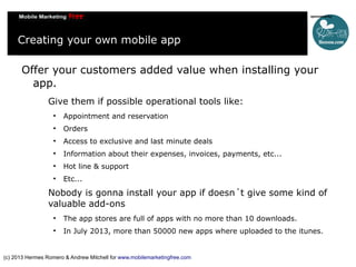 Creating your own mobile app
Offer your customers added value when installing your
app.
Give them if possible operational tools like:


Appointment and reservation



Orders



Access to exclusive and last minute deals



Information about their expenses, invoices, payments, etc...



Hot line & support



Etc...

Nobody is gonna install your app if doesn´t give some kind of
valuable add-ons


The app stores are full of apps with no more than 10 downloads.



In July 2013, more than 50000 new apps where uploaded to the itunes.

(c) 2013 Hermes Romero & Andrew Mitchell for www.mobilemarketingfree.com

 