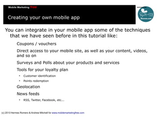 Creating your own mobile app
You can integrate in your mobile app some of the techniques
that we have seen before in this tutorial like:
Coupons / vouchers
Direct access to your mobile site, as well as your content, videos,
and so on
Surveys and Polls about your products and services
Tools for your loyalty plan


Customer identification



Points redemption

Geolocation
News feeds


RSS, Twitter, Facebook, etc...

(c) 2013 Hermes Romero & Andrew Mitchell for www.mobilemarketingfree.com

 