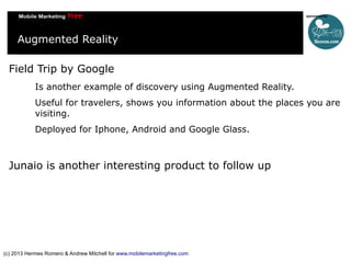 Augmented Reality
Field Trip by Google
Is another example of discovery using Augmented Reality.
Useful for travelers, shows you information about the places you are
visiting.
Deployed for Iphone, Android and Google Glass.

Junaio is another interesting product to follow up

(c) 2013 Hermes Romero & Andrew Mitchell for www.mobilemarketingfree.com

 