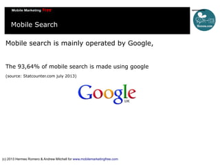 Mobile Search
Mobile search is mainly operated by Google,
The 93,64% of mobile search is made using google
(source: Statcounter.com july 2013)

(c) 2013 Hermes Romero & Andrew Mitchell for www.mobilemarketingfree.com

 