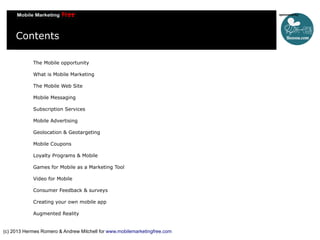 Contents
The Mobile opportunity
What is Mobile Marketing
The Mobile Web Site
Mobile Messaging
Subscription Services
Mobile Advertising
Geolocation & Geotargeting
Mobile Coupons
Loyalty Programs & Mobile
Games for Mobile as a Marketing Tool
Video for Mobile
Consumer Feedback & surveys
Creating your own mobile app
Augmented Reality

(c) 2013 Hermes Romero & Andrew Mitchell for www.mobilemarketingfree.com

 