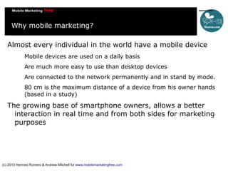 Why mobile marketing?
Almost every individual in the world have a mobile device
Mobile devices are used on a daily basis
Are much more easy to use than desktop devices
Are connected to the network permanently and in stand by mode.
80 cm is the maximum distance of a device from his owner hands
(based in a study)

The growing base of smartphone owners, allows a better
interaction in real time and from both sides for marketing
purposes

(c) 2013 Hermes Romero & Andrew Mitchell for www.mobilemarketingfree.com

 