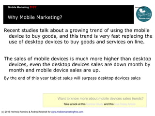 Why Mobile Marketing?
Recent studies talk about a growing trend of using the mobile
device to buy goods, and this trend is very fast replacing the
use of desktop devices to buy goods and services on line.
The sales of mobile devices is much more higher than desktop
devices, even the desktop devices sales are down month by
month and mobile device sales are up.
By the end of this year tablet sales will surpass desktop devices sales

Want to know more about mobile devices sales trends?
Take a look at this Gartner Study and this Usa Today Article
(c) 2013 Hermes Romero & Andrew Mitchell for www.mobilemarketingfree.com

 