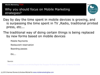 Why you should focus on Mobile Marketing
strategies?
Day by day the time spent in mobile devices is growing, and
is surpassing the time spent in TV ,Radio, traditional printed
press, etc...
The traditional way of doing certain things is being replaced
by new forms based on mobile devices
Mobile Payments
Restaurant reservation
Boarding passes
Etc...
Source:
http://www.emarketer.com/Article/Digital-Set-Surpass-TV-Time-Spent-with-US-Media/1010096

(c) 2013 Hermes Romero & Andrew Mitchell for www.mobilemarketingfree.com

 