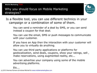 Why you should focus on Mobile Marketing
strategies?
Is a flexible tool, you can use different technics in your
campaign or a combination of some of them.
You can send a reminder of a deal by SMS, or you can send
instead a coupon for that deal.
You can use the email, SMS or push messages to communicate
with your customer.
If you have an App then the interaction with your customer will
allow you to virtually do anything.
You can use third party applications or platforms for
geolocalization, send deals, coupons, show your ratings, sell ,
make reservations, using augmented reality, etc...
You can advertise your company using some of the mobile
advertising platforms.
Etc...
(c) 2013 Hermes Romero & Andrew Mitchell for www.mobilemarketingfree.com

 