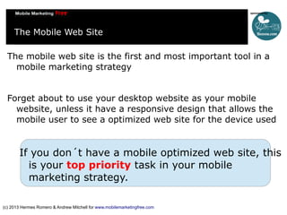 The Mobile Web Site
The mobile web site is the first and most important tool in a
mobile marketing strategy
Forget about to use your desktop website as your mobile
website, unless it have a responsive design that allows the
mobile user to see a optimized web site for the device used

If you don´t have a mobile optimized web site, this
is your top priority task in your mobile
marketing strategy.
(c) 2013 Hermes Romero & Andrew Mitchell for www.mobilemarketingfree.com

 